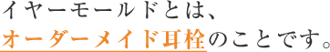 イヤーモールドとは、オーダーメイド耳栓のことです。