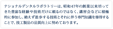 当社は、昭和47年創業以来培ってきた豊富な経験や技術だけに頼るのではなく、講習会などに積極的に参加し、絶えず進歩する技術とそれに伴う専門知識を修得することで、技工製品の品質向上に努めております。